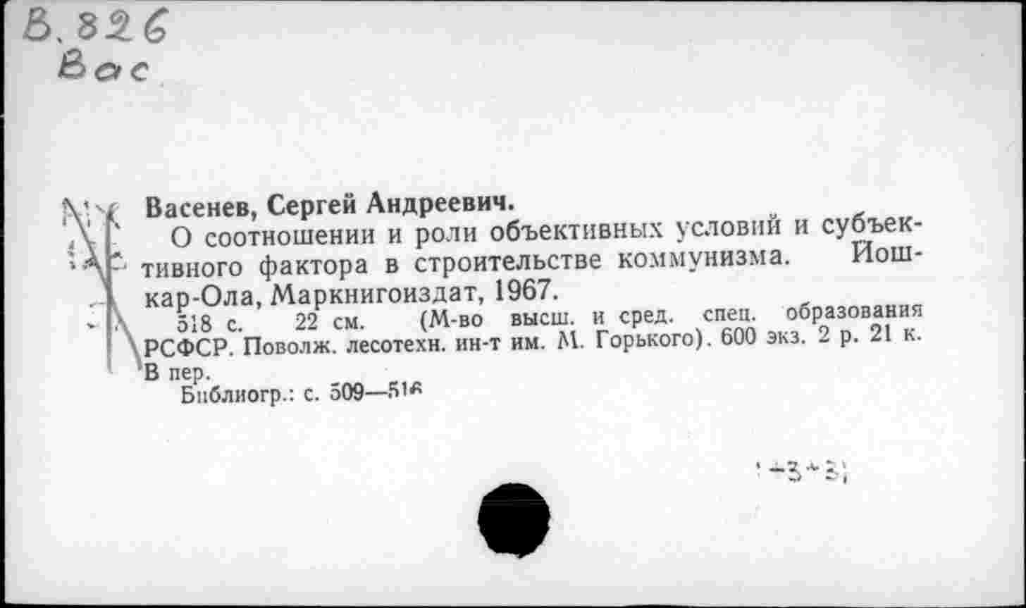 ﻿.22.6
Вое
4
/ Васенев, Сергей Андреевич.
х О соотношении и роли объективных условий и субъек-тивного фактора в строительстве коммунизма. Иош-Ккар-Ола, Маркнигоиздат, 1967.
518 с. 22 см. (М-во высш, и сред. спец, образования РСФСР. Поволж. лесотехн, ин-т им. М. Горького). 600 экз. 2 р. 21 к. В пер.
Бпблиогр.: с. 509—
